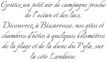 Goûtez un petit air de campagne proche de l''océan et des lacs. Découvrez, à Biscarrosse, nos gîtes et chambres d'hôtes à quelques kilomètres de la plage et de la dune du Pyla, sur la côte Landaise.