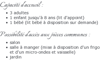 Capacité d'accueil : 3 adultes 1 enfant jusqu'à 8 ans (lit d'appoint) 1 bébé (lit bébé à disposition sur demande) Possibilité d'accès aux pièces communes : salon salle à manger (mise à disposition d'un frigo et d'un micro-ondes et vaisselle) jardin 