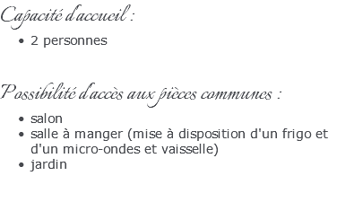 Capacité d'accueil : 2 personnes Possibilité d'accès aux pièces communes : salon salle à manger (mise à disposition d'un frigo et d'un micro-ondes et vaisselle) jardin 