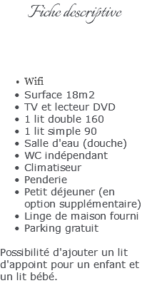 Fiche descriptive Wifi Surface 18m2 TV et lecteur DVD 1 lit double 160 1 lit simple 90 Salle d'eau (douche) WC indépendant Climatiseur Penderie Petit déjeuner (en option supplémentaire) Linge de maison fourni Parking gratuit Possibilité d'ajouter un lit d'appoint pour un enfant et un lit bébé. 