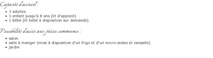 Capacité d'accueil : 3 adultes 1 enfant jusqu'à 8 ans (lit d'appoint) 1 bébé (lit bébé à disposition sur demande) Possibilité d'accès aux pièces communes : salon salle à manger (mise à disposition d'un frigo et d'un micro-ondes et vaisselle) jardin 