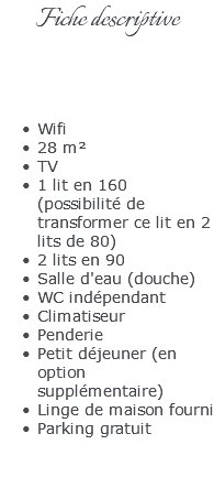 Fiche descriptive Wifi 28 m² TV 1 lit en 160  (possibilité de transformer ce lit en 2 lits de 80) 2 lits en 90 Salle d'eau (douche) WC indépendant Climatiseur Penderie Petit déjeuner (en option supplémentaire) Linge de maison fourni Parking gratuit 