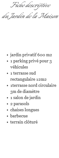 Fiche descriptive du Jardin de la Maison jardin privatif 600 m2 1 parking privé pour 3 véhicules 1 terrasse sud rectangulaire 12m2 1terrasse nord circulaire 3m de diamètre 1 salon de jardin 2 parasols chaises longues barbecue terrain clôturé