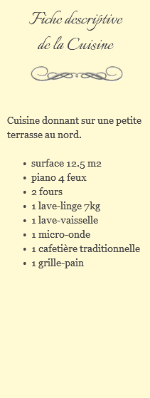 Fiche descriptive de la Cuisine ﷯ Cuisine donnant sur une petite terrasse au nord. surface 12.5 m2 piano 4 feux 2 fours 1 lave-linge 7kg 1 lave-vaisselle 1 micro-onde 1 cafetière traditionnelle 1 grille-pain