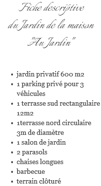 Fiche descriptive du Jardin de la maison "Au Jardin" jardin privatif 600 m2 1 parking privé pour 3 véhicules 1 terrasse sud rectangulaire 12m2 1terrasse nord circulaire 3m de diamètre 1 salon de jardin 2 parasols chaises longues barbecue terrain clôturé