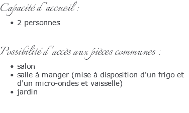 Capacité d'accueil : 2 personnes Possibilité d'accès aux pièces communes : salon salle à manger (mise à disposition d'un frigo et d'un micro-ondes et vaisselle) jardin 