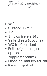 Fiche descriptive Wifi Surface 12m² TV 1 lit coffre en 140 Salle d'eau (douche) WC indépendant Petit déjeuner (en option supplémentaire) Linge de maison fourni Parking gratuit 