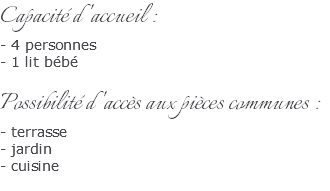 Capacité d'accueil : - 4 personnes - 1 lit bébé Possibilité d'accès aux pièces communes : - terrasse - jardin - cuisine 