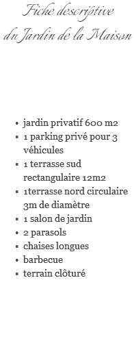 Fiche descriptive du Jardin de la Maison jardin privatif 600 m2 1 parking privé pour 3 véhicules 1 terrasse sud rectangulaire 12m2 1terrasse nord circulaire 3m de diamètre 1 salon de jardin 2 parasols chaises longues barbecue terrain clôturé